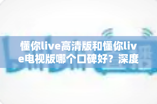 懂你live高清版和懂你live电视版哪个口碑好?深度对比助你选出更适合的版本 懂你live高清版和懂你live电视版哪个口碑好?深度对比助你选出更适合的版本