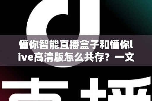 懂你智能直播盒子和懂你live高清版怎么共存?一文读懂双应用安装与使用全攻略 懂你智能直播盒子和懂你live高清版怎么共存?一文读懂双应用安装与使用全攻略