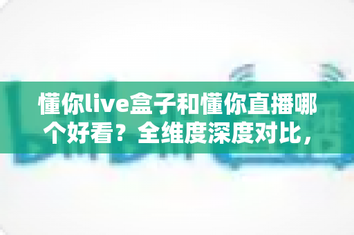 懂你live盒子和懂你直播哪个好看？全维度深度对比，帮你锁定更值得看的观影方案