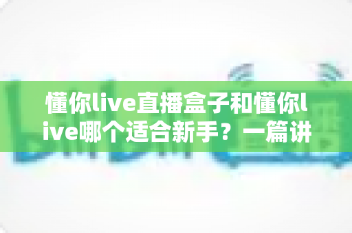 懂你live直播盒子和懂你live哪个适合新手?一篇讲透区别与选择的实用指南 懂你live直播盒子和懂你live哪个适合新手?一篇讲透区别与选择的实用指南