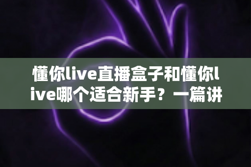 懂你live直播盒子和懂你live哪个适合新手?一篇讲透区别与选择的实用指南 懂你live直播盒子和懂你live哪个适合新手?一篇讲透区别与选择的实用指南