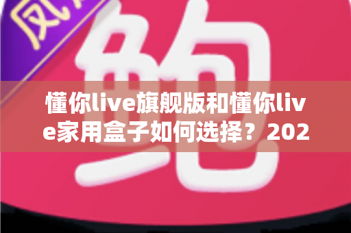 懂你live旗舰版和懂你live家用盒子如何选择?2025年最全选购指南帮你一次看懂两款设备的差异与适用人群 懂你live旗舰版和懂你live家用盒子如何选择?2025年最全选购指南帮你一次看懂两款设备的差异与适用人群