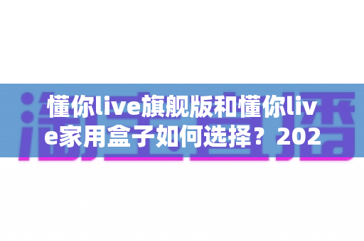 懂你live旗舰版和懂你live家用盒子如何选择?2025年最全选购指南帮你一次看懂两款设备的差异与适用人群 懂你live旗舰版和懂你live家用盒子如何选择?2025年最全选购指南帮你一次看懂两款设备的差异与适用人群