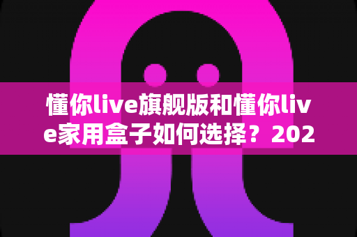 懂你live旗舰版和懂你live家用盒子如何选择？2025年最全选购指南帮你一次看懂两款设备的差异与适用人群