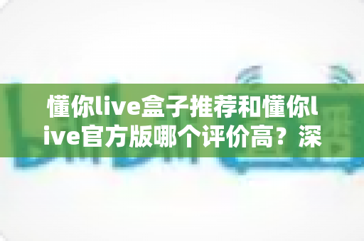 懂你live盒子推荐和懂你live官方版哪个评价高？深度对比分析与选购指南全解析