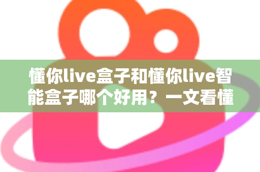 懂你live盒子和懂你live智能盒子哪个好用？一文看懂两者差异与选购建议