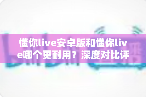 懂你live安卓版和懂你live哪个更耐用？深度对比评测与使用指南
