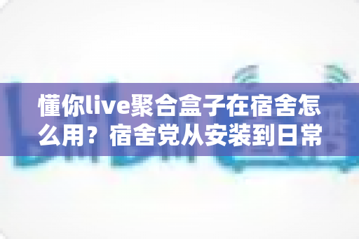 懂你live聚合盒子在宿舍怎么用？宿舍党从安装到日常使用的完整实操指南