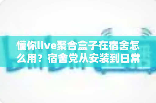 懂你live聚合盒子在宿舍怎么用？宿舍党从安装到日常使用的完整实操指南