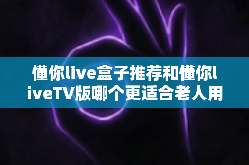 懂你live盒子推荐和懂你liveTV版哪个更适合老人用?全面对比指南帮您做出最佳选择 懂你live盒子推荐和懂你liveTV版哪个更适合老人用?全面对比指南帮您做出最佳选择