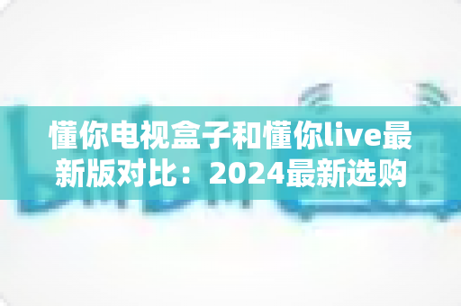 懂你电视盒子和懂你live最新版对比:2024最新选购指南,帮你找到最适合的家庭观影方案 懂你电视盒子和懂你live最新版对比:2024最新选购指南,帮你找到最适合的家庭观影方案