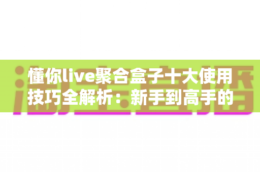懂你live聚合盒子十大使用技巧全解析：新手到高手的进阶实用指南
