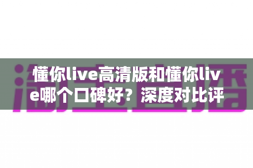 懂你live高清版和懂你live哪个口碑好？深度对比评测帮你选对版本