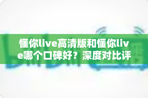 懂你live高清版和懂你live哪个口碑好？深度对比评测帮你选对版本