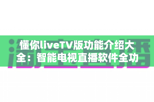 懂你liveTV版功能介绍大全：智能电视直播软件全功能解析与实用指南