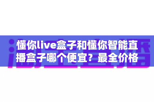 懂你live盒子和懂你智能直播盒子哪个便宜？最全价格对比与选购攻略一文读懂