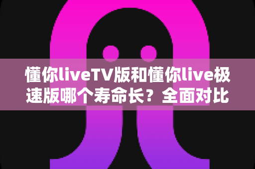 懂你liveTV版和懂你live极速版哪个寿命长?全面对比分析与实用选择指南 懂你liveTV版和懂你live极速版哪个寿命长?全面对比分析与实用选择指南