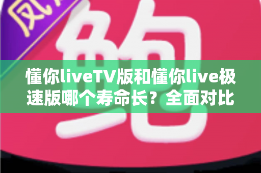懂你liveTV版和懂你live极速版哪个寿命长?全面对比分析与实用选择指南 懂你liveTV版和懂你live极速版哪个寿命长?全面对比分析与实用选择指南