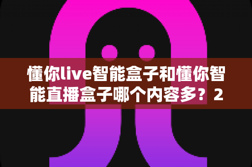 懂你live智能盒子和懂你智能直播盒子哪个内容多?2025最全内容资源对比选购指南 懂你live智能盒子和懂你智能直播盒子哪个内容多?2025最全内容资源对比选购指南