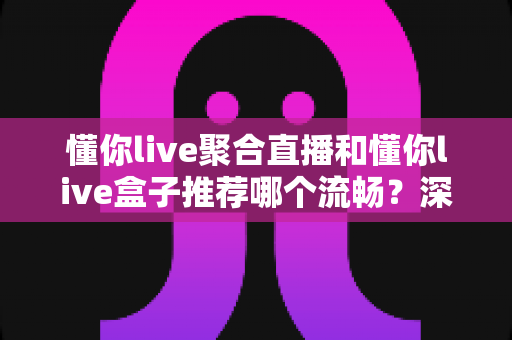 懂你live聚合直播和懂你live盒子推荐哪个流畅?深度对比助你选出最佳观看方案 懂你live聚合直播和懂你live盒子推荐哪个流畅?深度对比助你选出最佳观看方案