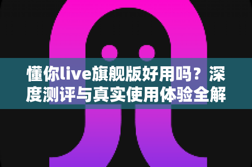 懂你live旗舰版好用吗?深度测评与真实使用体验全解析 懂你live旗舰版好用吗?深度测评与真实使用体验全解析