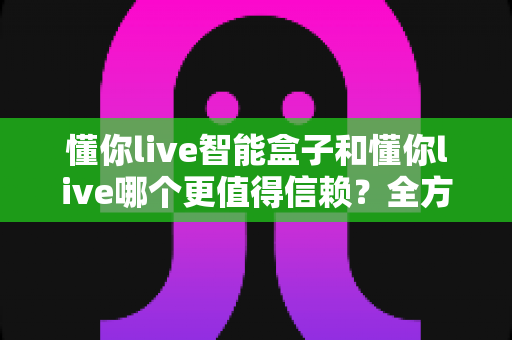 懂你live智能盒子和懂你live哪个更值得信赖?全方位深度对比帮你做出明智选择 懂你live智能盒子和懂你live哪个更值得信赖?全方位深度对比帮你做出明智选择