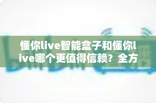 懂你live智能盒子和懂你live哪个更值得信赖?全方位深度对比帮你做出明智选择 懂你live智能盒子和懂你live哪个更值得信赖?全方位深度对比帮你做出明智选择