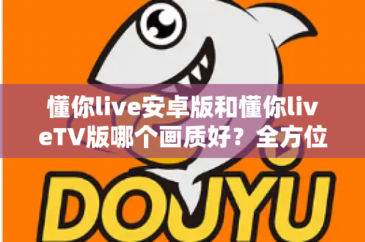 懂你live安卓版和懂你liveTV版哪个画质好?全方位深度对比分析与选购指南 懂你live安卓版和懂你liveTV版哪个画质好?全方位深度对比分析与选购指南
