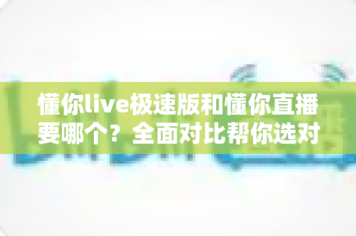 懂你live极速版和懂你直播要哪个?全面对比帮你选对版本不踩坑 懂你live极速版和懂你直播要哪个?全面对比帮你选对版本不踩坑