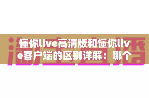懂你live高清版和懂你live客户端的区别详解:哪个版本更适合你? 懂你live高清版和懂你live客户端的区别详解:哪个版本更适合你?