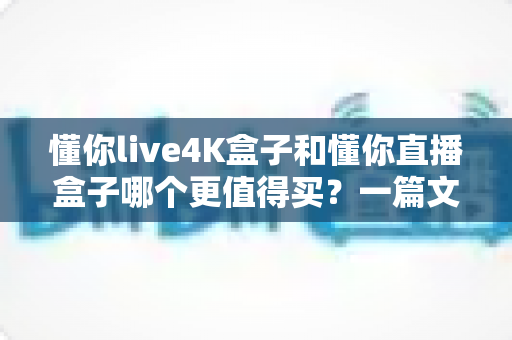 懂你live4K盒子和懂你直播盒子哪个更值得买？一篇文章帮你彻底搞懂选购难题