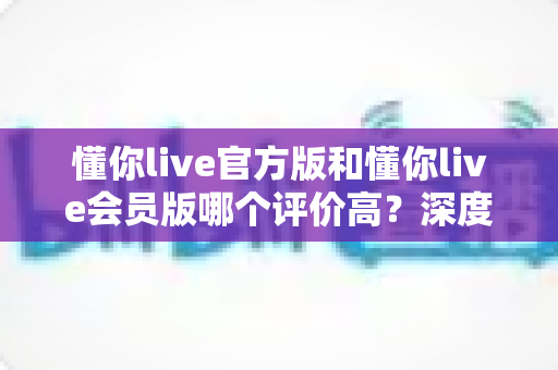 懂你live官方版和懂你live会员版哪个评价高?深度对比分析与选购指南 懂你live官方版和懂你live会员版哪个评价高?深度对比分析与选购指南