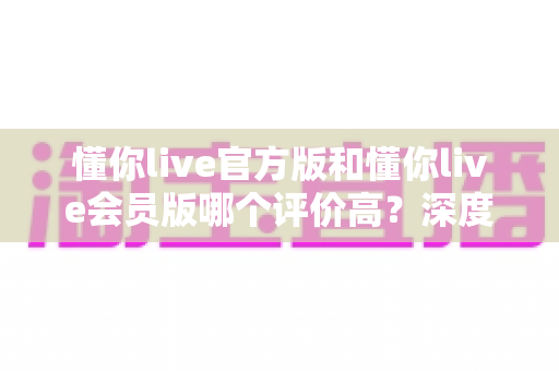 懂你live官方版和懂你live会员版哪个评价高?深度对比分析与选购指南 懂你live官方版和懂你live会员版哪个评价高?深度对比分析与选购指南