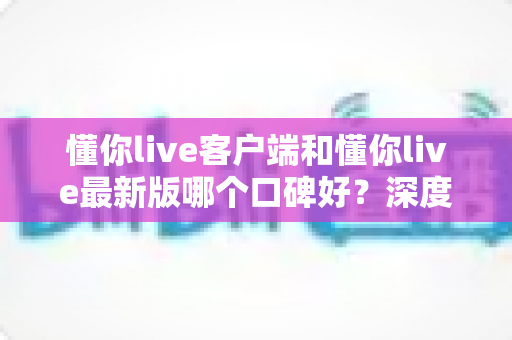 懂你live客户端和懂你live最新版哪个口碑好?深度对比解析助你选出心仪版本 懂你live客户端和懂你live最新版哪个口碑好?深度对比解析助你选出心仪版本