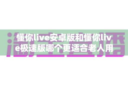 懂你live安卓版和懂你live极速版哪个更适合老人用?一文看懂两个版本的差异与选择建议 懂你live安卓版和懂你live极速版哪个更适合老人用?一文看懂两个版本的差异与选择建议