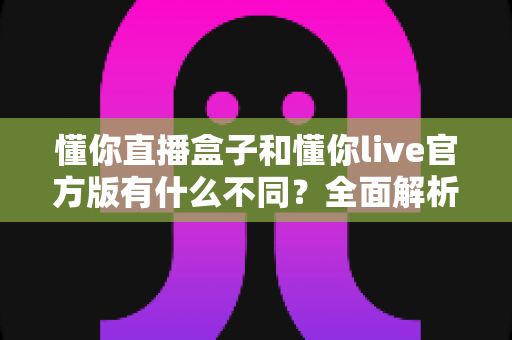 懂你直播盒子和懂你live官方版有什么不同?全面解析两款直播产品的核心区别与选购建议 懂你直播盒子和懂你live官方版有什么不同?全面解析两款直播产品的核心区别与选购建议