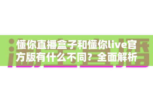 懂你直播盒子和懂你live官方版有什么不同?全面解析两款直播产品的核心区别与选购建议 懂你直播盒子和懂你live官方版有什么不同?全面解析两款直播产品的核心区别与选购建议