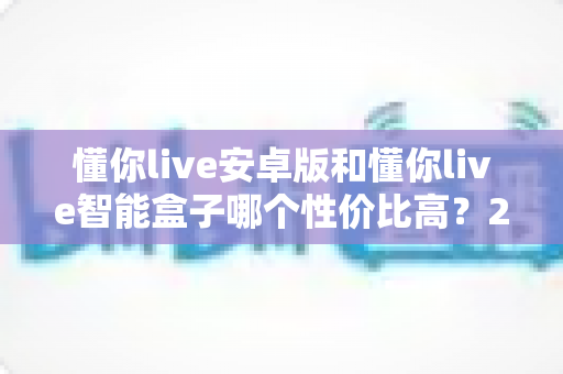 懂你live安卓版和懂你live智能盒子哪个性价比高?2024年最全对比评测与选购指南 懂你live安卓版和懂你live智能盒子哪个性价比高?2024年最全对比评测与选购指南
