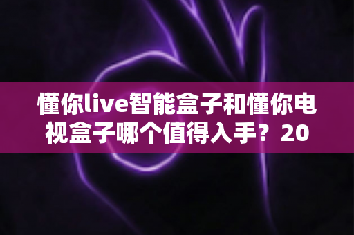 懂你live智能盒子和懂你电视盒子哪个值得入手?2025最全深度对比选购指南一次看懂 懂你live智能盒子和懂你电视盒子哪个值得入手?2025最全深度对比选购指南一次看懂