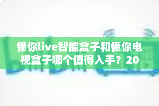 懂你live智能盒子和懂你电视盒子哪个值得入手?2025最全深度对比选购指南一次看懂 懂你live智能盒子和懂你电视盒子哪个值得入手?2025最全深度对比选购指南一次看懂