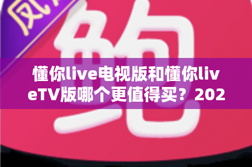 懂你live电视版和懂你liveTV版哪个更值得买?2025最全选购对比指南帮你一次搞懂 懂你live电视版和懂你liveTV版哪个更值得买?2025最全选购对比指南帮你一次搞懂