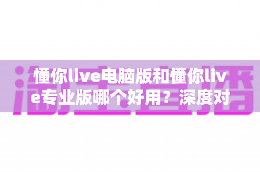懂你live电脑版和懂你live专业版哪个好用？深度对比评测助你轻松选对版本