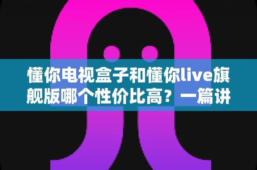 懂你电视盒子和懂你live旗舰版哪个性价比高?一篇讲透选购逻辑的深度对比指南 懂你电视盒子和懂你live旗舰版哪个性价比高?一篇讲透选购逻辑的深度对比指南
