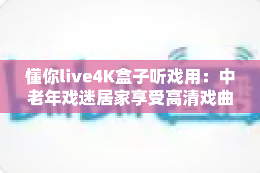 懂你live4K盒子听戏用：中老年戏迷居家享受高清戏曲的理想之选