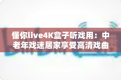 懂你live4K盒子听戏用：中老年戏迷居家享受高清戏曲的理想之选