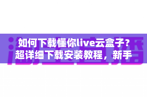 如何下载懂你live云盒子?超详细下载安装教程,新手一看就会的完整指南 如何下载懂你live云盒子?超详细下载安装教程,新手一看就会的完整指南