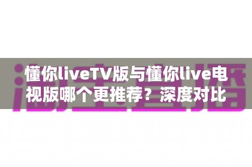 懂你liveTV版与懂你live电视版哪个更推荐?深度对比解析助你一步选对大屏直播版本 懂你liveTV版与懂你live电视版哪个更推荐?深度对比解析助你一步选对大屏直播版本