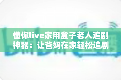 懂你live家用盒子老人追剧神器：让爸妈在家轻松追剧的贴心之选