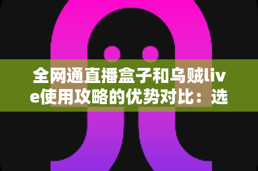 全网通直播盒子和乌贼live使用攻略的优势对比:选购前必看的深度测评与实用指南 全网通直播盒子和乌贼live使用攻略的优势对比:选购前必看的深度测评与实用指南