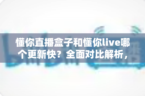懂你直播盒子和懂你live哪个更新快?全面对比解析,助你选对版本不踩坑 懂你直播盒子和懂你live哪个更新快?全面对比解析,助你选对版本不踩坑